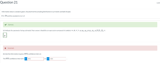 Question 21 1.5/3 Information about a sample is given. Assume that the sampling distribution is symmetric and bell-shaped. 59 and the standard error is Correct. (a Indicate the parameter being estimated. Your answer should be an expressioncompo dof symbols=吊く>, μ μι . μ2 p, pi p2-ρ ·Pv 2 Incorrect. (D) Use the information to give a 95% cofdence interval. The 95%confidence interval : 492