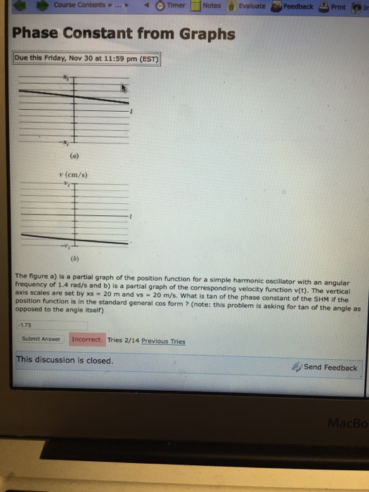 ゆCourse Contents » * Omer □Notes é Evaluat Phase Constant from Graphs Due this Friday, Nov 30 at 11:59 pm (EST feedback Print ⓝIr v (cm/s) The figure a) is a partial graph of the position function for a simple harmonic oscillator with an angular frequency of 1.4 rad/s and b) is a partial graph of the corresponding velocity function v(t). The vertical are set by xs 20 m and vs - 20 m/s. What is tan of the phase constant of the SHM if the axis scales position function is in the standard general cos form ? (note: this problem is asking for tan of the angle as opposed to the angle itseir) 173 Submit Answer Incorrect. Tries 2/14 Previous Tries This discussion is closed. Send Feedback