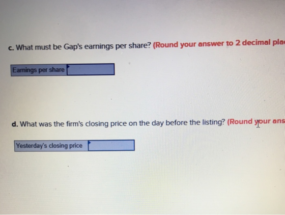 c. Wha t must be Gaps earnings per share? (Round your answer to 2 decimal pla Earnings per share d. What was the firms closing price on the day before the listing? (Round your ans Yesterdays closing price
