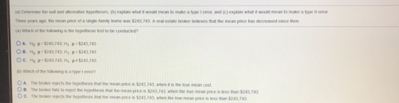 (a) Desem ne the nut and anernaive bypoteses, b) explain what it woukd mean to make a t pe l error and (c) ertain what it would mean to make a type II en Three years ago the mean price of a single-tamily home was $243,743. A real estate broker believes that the mean price has decreased since then (a) Which of the tollowing is the hypothesis test to be conducted? OA. Ho -$243,743,H H<$243,743 ??, ?? ?.$243,743. Hip>$243,743 ??, ??»-$243,743. H1 ?#8243,743 b) Which of the following is a type I enor O A. The broker rejects the hypothesis that the mean price is $243,743 wen it s the true mean cost ? B. The broker tais to rged te hypothess that the mean proe is S243,743 when the rue mean prce is less than S243 743 O C. The broker rejects the hypothes that e mean pice is $243,743,when th tue mean price is less Ihan $243,743