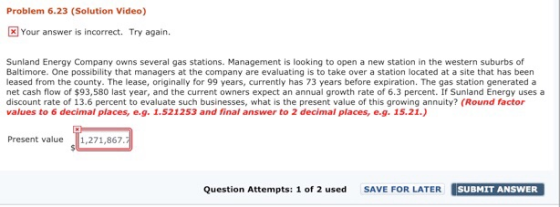 Problem 6.23 (Solution Video) Your answer is incorrect. Try again. Sunland Energy Company owns several gas stations. Management is looking to open a new station in the western suburbs of Baltimore. One possibility that managers at the company are evaluating is to take over a station located at a site that has been leased from the county. The lease, originally for 99 years, currently has 73 years before expiration. The gas station generated a net cash flow of $93,580 last year, and the current owners expect an annual growth rate of 6.3 percent. If Sunland Energy uses a discount rate of 13.6 percent to evaluate such businesses, what is the present value of this growing annuity? (Round factor values to 6 decimal places, e.g. 1.521253 and final answer to 2 decimal places, e.g. 15.21.) aceound factor Present val,271,867. Question Attempts: 1 of 2 used SAVE FOR LATER SUBMIT ANSWE