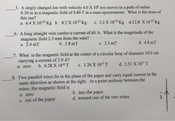 5. A singly charged ion with velocity 6.0 X 10 m/s moves in a path of radius 0.30 m in a magnetic field of 0.80 T in a mass spectrometer. What is the mass of this ion? a. 6.4 X 1027 Kg b. 8.2 x 1027 Kg c. 3.2 X 1027 Kg d.12.8 x 1027 Kg 6. A long straight wire carries a current of 60 A. What is the magnitude of the magnetic field 2.5 mm from the wire? a. 2.4 mT b. 2.8 m1 c. 3.2 mT d. 4.8 ml 7. What is the magnetic field at the center of a circular loop of diameter 10.0cm carrying a current of 2.0 A? a. zero b. 6.28 X 106 T c. 1.26 X 10ST d. 2.51 X 10S T 8. Two parallel wires lie in the plane of the paper and carry equal current in the same direction as shown at the right. At a point midway between the wires, the magnetic field is a. zero c. out of the paper b. into the paper d. toward one of the two wires