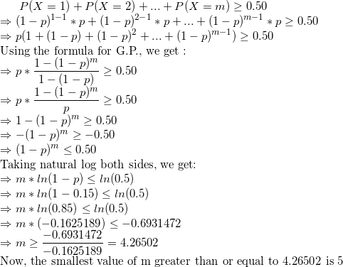 \small P(X =1)+P(X=2)+...+P(X=m) \geq 0.50 \\ \Rightarrow (1-p)^{1-1}*p+(1-p)^{2-1}*p+...+(1-p)^{m-1}*p \geq 0.50 \\ \Rightarrow p(1+(1-p)+(1-p)^2+...+(1-p)^{m-1}) \geq 0.50 \\ \text{Using the formula for G.P., we get :} \\ \Rightarrow p * \frac{1-(1-p)^m}{1-(1-p)} \geq 0.50 \\ \Rightarrow p* \frac{1-(1-p)^m}{p} \geq 0.50 \\ \Rightarrow 1 - (1-p)^m \geq 0.50 \\ \Rightarrow -(1-p)^m \geq -0.50 \\ \Rightarrow (1-p)^m \leq 0.50 \\ \text{Taking natural log both sides, we get:} \\ \Rightarrow m*ln(1-p) \leq ln(0.5) \\ \Rightarrow m*ln(1-0.15) \leq ln(0.5) \\ \Rightarrow m*ln(0.85) \leq ln(0.5) \\ \Rightarrow m*(-0.1625189) \leq -0.6931472 \\ \Rightarrow m \geq \frac{-0.6931472}{-0.1625189} = 4.26502 \\ \text{Now, the smallest value of m greater than or equal to 4.26502 is 5}
