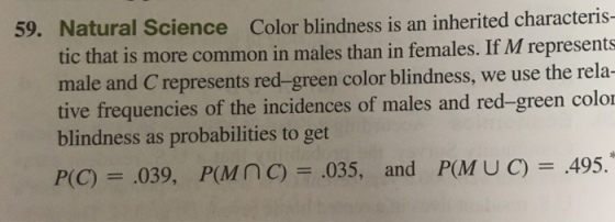 59. Natural Science Color blindness is an inherited characteris- tic that is more common in males than in females. If M represents male and C represents red-green color blindness, we use the rela- tive frequencies of the incidences of males and red-green color blindness as probabilities to get P(C)= .039, P(MnC) .035, and P(MUC) .495.*