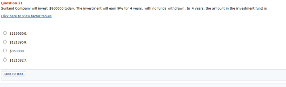 Question 21 Sunland Company will invest $860000 today. The investment will earn 9% for 4 years, with no funds withdrawn. In 4 years, the amount in the investment fund is Ic view factor tabl O $1169600o. 〇$1213959 $860000 O $1215827 LINK TO TEXT