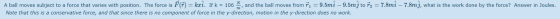 A ball moves subject to a force that varies with position. The force is FT) = kri. If k = 106 , and the ball moves from ri =