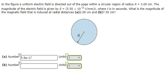 In the figure a uniform electric field is directed out of the page within a circular region of radius R = 3.00 cm. The magnitude of the electric field is given by E-(5.50 × 10-3 V/m·s)t, where t is in seconds. What is the magnitude of the magnetic field that is induced at radial distances (a)2.00 cm and (b)7.50 cm? (a) Number :5.9e-17 (b) Number