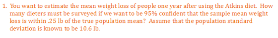 1. You want to estimate the mean weightloss of people one year after using the Atkins diet. How many dieters must be surveyed if we want to be 95% confident that the sample mean weight loss is within 25 lb of the true population mean? Assume that the population standard deviation is known to be 10.6 11b