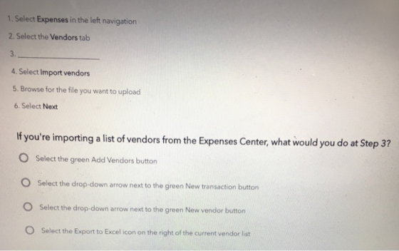 1. Select Expenses in the left navigation 2. Select the Vendors tab 3. 4. Select Import vendors 5. Browse for the file you want to upload 6. Select Next If youre importing a list of vendors from the Expenses Center, what would you do at Step 3? O Select the green Add Vendors button O Select the drop-down arrow next to the green New transaction button O Select the drop-down arrow next to the green New vendor button O Select the Export to Excel icon on the right of the current vendor list