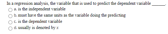 In a regression analysis, the variable that is used to predict the dependent variable a. is the independent variable b. must