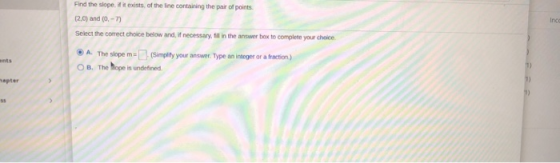 Find the slope, if it exists of the line containing the pair of points (2.0) and (0-7) Select the correct choice below and, i