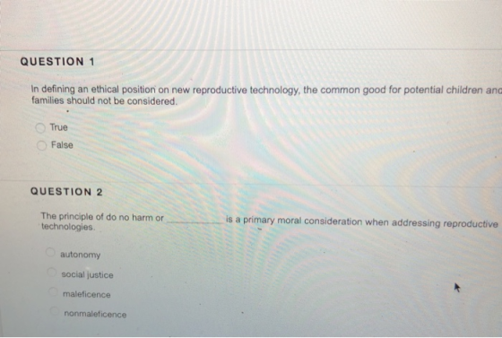 QUESTION 1 In defining an ethical position on new reproductive technology, the common good for potential children and families should not be considered True False QUESTION 2 is a primary moral consideration when addressing reproductive The principle of do no harm or technologies autonomy social justice maleficence nonmaleficence