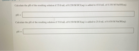 QuestronT orA Calculate the pH of the resulting solution if 35.0 mL of 0.350 M HCl(aq) is added to 45.0 mL of 0.350 M NaOH(aq