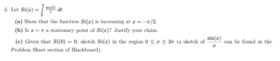 3. Let Si(a) j sinfol dt (a) Show that the function Si(x) is increasing at x =-π/2. (b) IsT a stationary point of Si(x)? Just