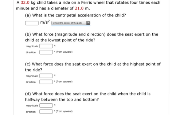 A 32.0 kg child takes a ride on a Ferris wheel that rotates four times each minute and has a diameter of 21.0 m. (a) What is
