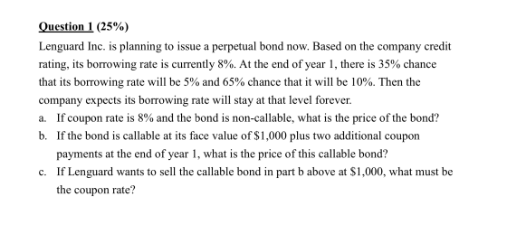 Question 1 (25%) Lenguard Inc. is planning to issue a perpetual bond now. Based on the company credit rating, its borrowing r
