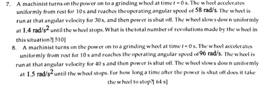 7. A machinist turns on the power on to a grinding wheel at time t 0s. The wheel accelerates uniformly from rest for 10s and reaches theoperating angular speed of 58 rads. The wheel is run at that angular velocity for 30s, and then power is shut off. The wheel slows down uniformly at 1.4 rads2 until the wheel stops. What is the total number of revolutions made by the wheel in this situation ?1510] 8. A machinist turns on the power on to a grinding wheel at time t-o s. The w heel accelerates uniformly from rest for 10s and reaches the operating angular speed of96 rad s. The wheel is run at that angular velocity for 40 s and then power is shut off. The wheel slows down uniformly at 1.5 rads2until the wheel stops. For how long a time after the power is shut oftdoes it take the wheel to stop?l 64 sl