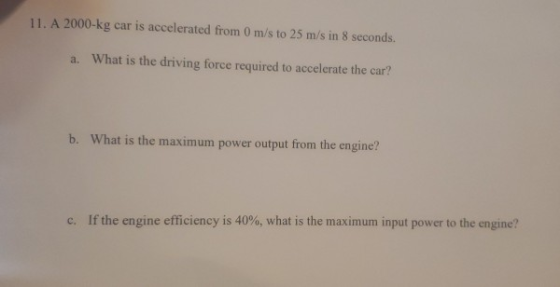 11. A 2000-kg car is accelerated from 0 m/s to 25 m/s in 8 seconds. a. What is the driving force required to accelerate the c