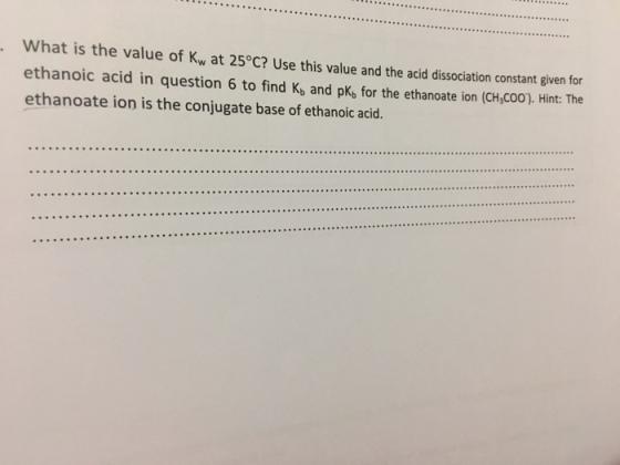 What is t ethanoic acid in question 6 to find K, and pK, for the ethanoate ion (CH,COO). Hint: The ethanoate ion is the conjugate base of ethanoic acid he value of Kw at 25°C? Use this value and the acid dissociation constant given for
