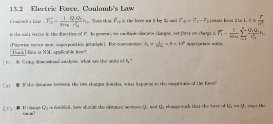 13.2 Electric Force. Coulombs Law Coulombs Law: F 2-41 ogaf12 Note that Fi2 is the force on l by 2 and ,-72 points from 2 to 1 is 7 1 Q1Q2 Coulombs Law : F12 =一五r1 h2 1키 is the unit vector in the direction of P. In general,for multiple discrete charges, net force on chare 1,F (Pairwise vector sum: superposition principle). For convenience, k,2」o 9 × 100 appropriate units. Think How is N3L applicable here? (A) Using dimensional analysis, what are the units of k? Cb) e If the distance between the two charges doubles, what happens to the magnitude of the force? 1f charge Q2 is doubled, how should the distance between Q1 and Q2 change such that the force of Q2 on Q1 stays the same? C