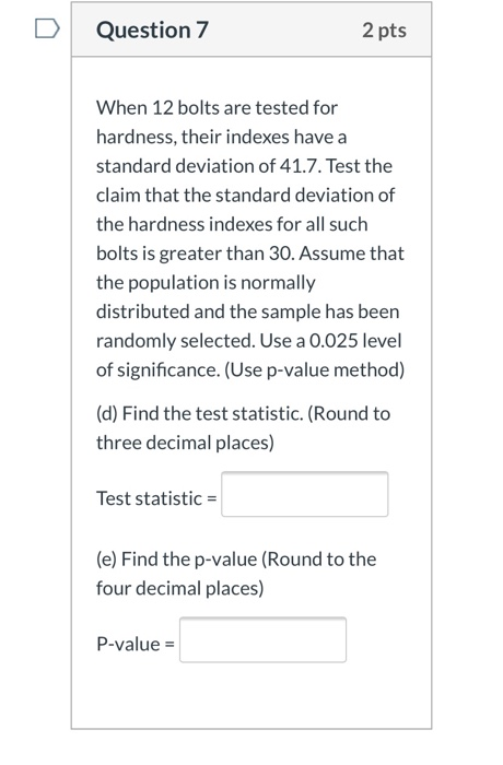 Question 7 2 pts When 12 bolts are tested for hardness, their indexes have a standard deviation of 41.7. Test the claim that