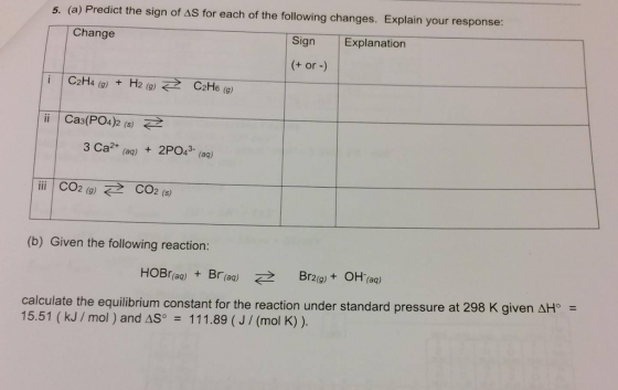 5. (a) Predict the sign of AS for each of the following changes. Explain your response: Change Sign Explanation or i C2H4 (g) H2 (g) C2H6 (g) Ca3(PO4)2 (s) 3 Ca2+ (aq) 4 (aq) i 2 (g) E2 CO2 (s) (b) Given the following reaction: (aq) Br 2 (aq) Br209) OH (aq) calculate the equilibrium constant for the reaction under standard pressure at 298 K given AH (kJ mol AS 111.89 J (mol K)
