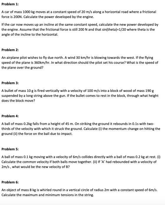 Problem 1: A car of mass 1000 kg moves at a constant speed of 20 m/s along a horizontal road where a frictional force is 200N