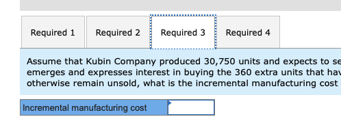 Required 1 Required 2 Required 3Required 4 Assume that Kubin Company produced 30,750 units and expects to se emerges and expresses interest in buying the 360 extra units that hav otherwise remain unsold, what is the incremental manufacturing cost Incremental manufacturing cost