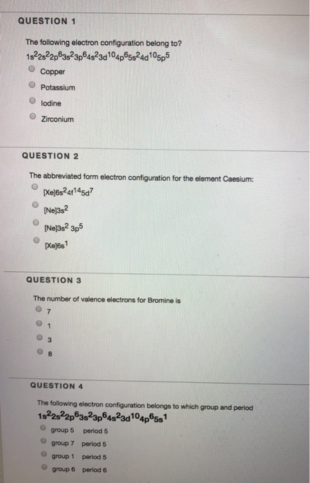 QUESTION 1 The following electron configuration belong to? O Copper O lodine O Zirconium QUESTION 2 The abbreviated form electron configuration for the element Caesium [Xej6s241145d Ne]3s2 Nel3s2 3p5 Ke6s QUESTION 3 The number of valence electrons for Bromine is QUESTION 4 The following electron configuration belongs to which group and period 1s22s22p83823p64823d104p9581 O group 5 period 5 O group 7 period 5 O group 1 period 5 group6 period 6