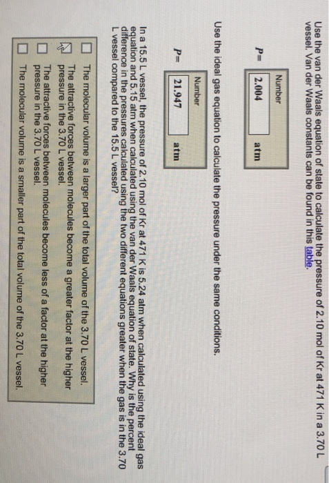 Use the van der Waals equation of state to calculate the pressure of 2.10 mol of Kr at 471 K in a 3.70L vessel. Van der Waals constants can be found in this table. Number P- 2.004 atm Use the ideal gas equation to calculate the pressure under the same conditions. Number P= 21.947 atm In a 15.5 L vessel, the pressure of 2.10 mol of Kr at 471 K is 5.24 atm when calculated using the ideal gas equation and 5.15 atm when calculated using the van der Waals equation of state. Why is the percent difference in the pressures calculated using the two different equations greater when the gas is in the 3.70 L vessel compared to the 15.5 L vessel? The molecular volume is a larger part of the total volume of the 3.70 L vessel. The attractive forces between molecules become a greater factor at the higher pressure in the 3.70 L vessel. The attractive forces between molecules become less of a factor at the higher pressure in the 3.70 L vessel. The molecular volume is a smaller part of the total volume of the 3.70 L vessel.