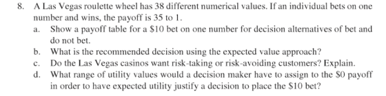 A Las Vegas roulette wheel has 38 different numerical values. If an individual bets on one number and wins, the payoff is 35 to 1 a. Show a payoff table for a $10 bet on one number for decision alternatives of bet and 8. do not bet. b. What is the recommended decision using the expected value approach? c. Do the Las Vegas casinos want risk-taking or risk-avoiding customers? Explain d. What range of utility values would a decision maker have to assign to the SO payoff in order to have expected utility justify a decision to place the S10 bet?