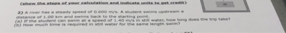 it) 2) A river has a steady speed of 0.600 m/s. A student swims upstream a distance of 1.00 km and swims back to the starting point (a) Ir the student can swim at a speed of 1.40 m/s in still water, how long does the trip take? (b) How much time is required in still water for the same length swim?