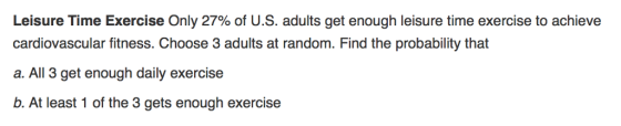 Leisure Time Exercise Only 27% of U.S. adults get enough leisure time exercise to achieve cardiovascular fitness. Choose 3 adults at random. Find the probability that a. All 3 get enough daily exercise b. At least 1 of the 3 gets enough exercise