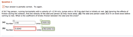 Question 1 Your answer is partially correct. Try again A 54.7-kg person, running horizontally with a velocity of +2.54 m/s, jumps onto a 18.5-kg sled that is initially at rest. (a) Ignoring the effects of friction during the collision, find the velocity of the sled and person as they move away. (b) The sled and person coast 30.0 m on level snow before coming to rest. What is the coefficient of kinetic friction between the sled and the snow? (a) Num umber Number L0.0242 1.92 : Units |Lm/s $ Units No units
