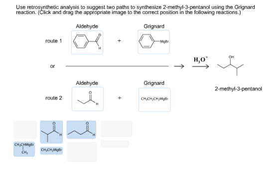 Use retrosynthetic analysis to suggest two paths to synthesize 2-methyl-3-pentanol using the Grignard reaction. (Click and drag the appropriate image to the correct position in the following reactions.) Aldehyde Grignard route 1 MgBr OH H,O or Aldehyde Grignard 2-methyl-3-pentanol route 2 CH3CH2CH MgBr 0 CH,CHMgBr CHy CH CH,Mg8