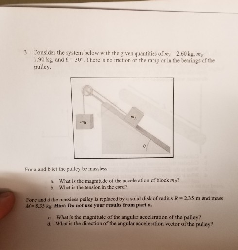 3. Consider the system below with the given quantities of m, 2.60 kg, m 1.90 kg, and pulley 30°. There is no friction on the ramp or in the bearings of the NB For a and b let the pulley be massless. a. What is the magnitude of the acceleration of block m? b. What is the tension in the cord? For e and d the massless pulley is replaced by a solid disk of radius R - 2.35 m and mass A-835 kg. Hint: Do not use your results from part a. c. What is the magnitude of the angular acceleration of the pulley? d. What is the direction of the angular acceleration vector of the pulley?