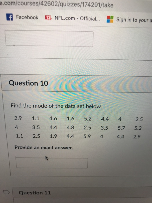 e.com/courses/42602/quizzes/174291/take fFacebook NFL NFL.com- Officia....Sign in to your a Question 10 Find the mode of the data set below. 2.9 1.1 4.6 1.6 5.2 4.4 4 2.5 4 3.5 4.4 4.8 2.5 3.5 5.7 5.2 1.1 2.5 1.9 4.4 5.9 44.4 2.9 Provide an exact answer. Question 11