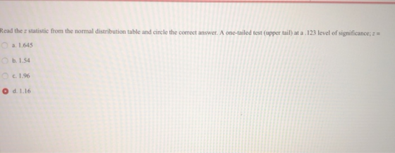 Read the z statistic from the normal distribution table and circle the correct answer. A one-tailed test (upper tail) at a 123 level of significance, a. 1.645 b. 1.54 C. 1.96 O d. 1.16
