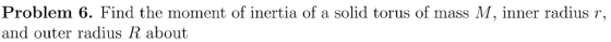 Problem 6. Find the moment of inertia of a solid torus of mass M, inner radius r, and outer radius R about