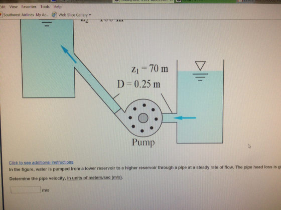 dit View Favorites Tools Help ¡Southwest Airlines My Ac., ?? Web Slice Gallery ? Zi-70 ml D-0.25 m Pump Click to see additional instructions In the figure, water is pumped from a lower reservoir to a higher reservoir through a pipe at a steady rate of flow. The pipe head loss is g Determine the pipe velocity, in units of meters/sec (m/s). m/s