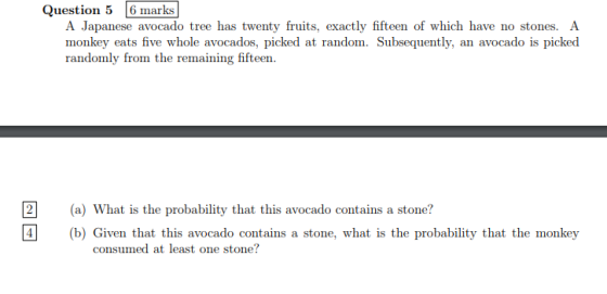 Question 5 6 marks A Japanese avocado tree has twenty fruits, exactly fifteen of which have no stones. A monkey eats five whole avocados, picked at random. Subsequently, an avocado is picked randomly from the remaining fifteen 2(a) What is the probability that this avocado contains a stone? b) Given that this avocado contains a stone, what is the probability that the monkey consumed at least one stone?