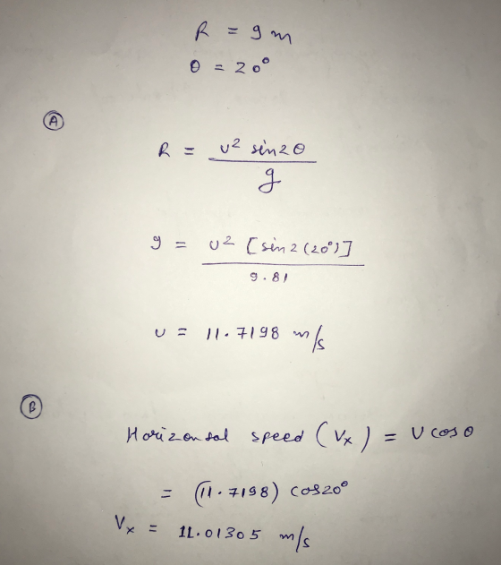 R =9m 0 = 20° (A u² senzo g 9 = uz [sin 2 (200) 11.7198 mis Horizontal Speed ( vx ) = UCOSO (11.7198) Cos200 Vy 11.01305 m/s