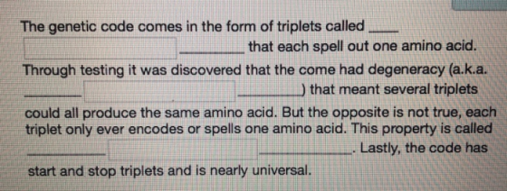The genetic code comes in the form of triplets called Through testing it was discovered that the come had degeneracy (a.k.a. could all produce the same amino acid. But the opposite is not true, each that each spell out one amino acid. ) that meant several triplets triplet only ever encodes or spells one amino acid. This property is called . Lastly, the code has start and stop triplets and is nearly universal.