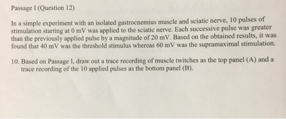 Passage I (Question 12) In a simple experiment with an isolated gastrocnemius muscle and sciatic nerve, 10 pulses of stimulat