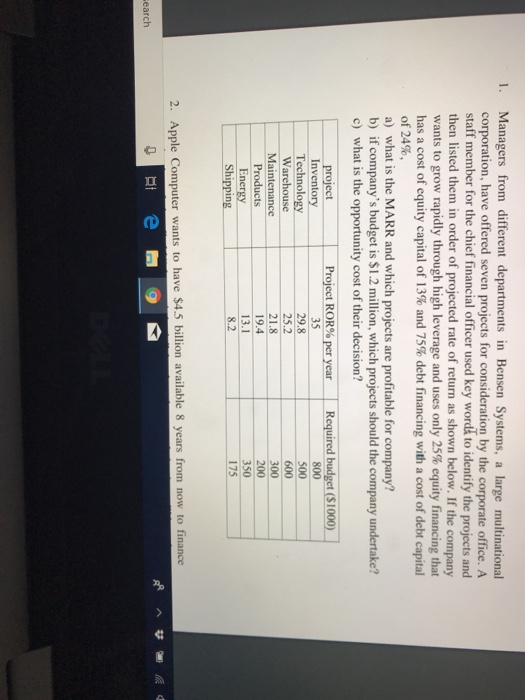 Managers from different departments in Bensen Systems, a large multinational corporation, have offered seven projects for consideration by the corporate office. A 1. staff member for the chief financial officer used key wordk to identify the projects and then listed them in order of projected rate of return as shown below. If the company wants to grow rapidly through high leverage and uses only 25% equity financing that has a cost of equity capital of 13% and 75% debt financing with a cost of debt capital of 24%, a) what is the MARR and which projects are profitable for company? b) if companys budget is $1.2 million, which projects should the company undertake? c) what is the opportunity cost of their decision? 1 Required budget (S 1000) project Inventory Technology Warehouse Maintenance Products Energy Shipping Project ROR%per year 35 29.8 25.2 21.8 19.4 13.1 8.2 350 175 2. Apple Computer wants to have $4.5 billion available 8 years from now to finance earch