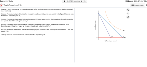 Score: 0 of 6 pts 5 of 10 (8 complete)> Hw Score: 36%, 21.6 of 60 Text Question 2.6 Question Help Suppose a firm is a monopoly. Its marginal cost curve is flat, and its average cost curve is downward sloping (because it has a fixed cost). 1.) Using the point drawing tool, indicate the monopolys profit-maximizing price and quantity in the figure if it cannot price discriminate. Label this pointe 2.) Using the rectangle drawing tooi, indicate the monopolys losses at the no price discrimination profit-maximizing price and quantity. Label this rectangle Losses 3.) Using the point drawing tool, indicate the monopolys profit-maximizing quantity in the figure if it perfectly price discriminates and the price charged for the last unit produced. Label this point e2 4.) Using the triangle drawing tool, indicate the monopolys producer surplus with perfect price discrimination. Label this triangle PS2- AC Carefully follow the instructions above, and only draw the required objects. MR Q, Tickets per concert