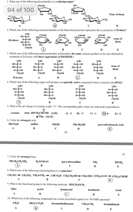 1. What one of the following dissacharides is a reducing sugar? 94 of 100 None ef them 2. Which one of the following monosaccharides in the Haworth projection represents the α pytnoe of Didose? sone of 3. Which one of the following monosaccharides will produce the same osazone product as the one obtained by treatment of D-lyxose with three equivalents of PhNHNH? none ef 4. Which one of the following sugars will produce an optically active compound when is reacted with HNO? S. What is the net charge of cysteine at p-5? The corresponding pKa values are indicated in parenthesis cysteine (8J) HSCHl;CHOOH (2.05) A)-2 B)+1 C)-1 0 E+2 NH (10.25) 6. Circle the strongest acid PhOH 95 7. Circle the strongest base. PhCH,CH,NH H CHo 8. Which one of the following transformations is a reduction? 9. What is the functional group in the following molecule: HOCH,OCH, 10. Which one of the following compounds has a more downficld signal in its H-NMR spectrum? CH,F Ho,CCO,H hexamethylbenzene CH CH