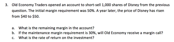 Old Economy Traders opened an account to short-sell 1,000 shares of Disney from the previous question. The initial margin requirement was 50%. A year later, the price of Disney has risen from $40 to $50. 3. a. What is the remaining margin in the account? b. If the maintenance margin requirement is 30%, will Old Economy receive a margin call? C. What is the rate of return on the investment?