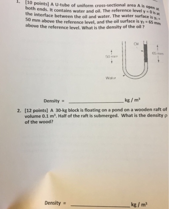 110 points] A U-tube of uniform cross-sectional area A is open both ends. It contains waterand oil. The reference level y =0 the interface between the oil and water. The water surface is y at 50 mm above the reference level, and the oil surface is y2 65 mm above the reference level. What is the density of the oil? Oil 65 m 50 min Waler Density = kg / m3 2. [12 points] A 30-kg block is floating on a pond on a wooden raft of volume 0.1 m3. Half of the raft is submerged, what is the density ρ of the wood? Density = kg / m3