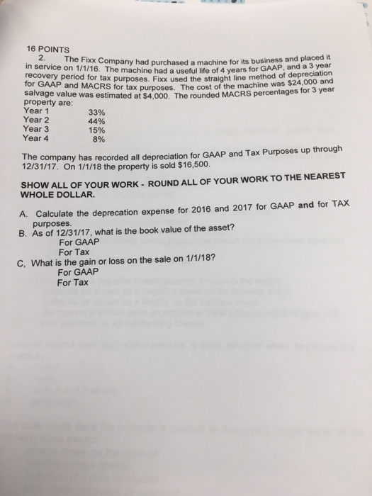 16 POINTS 2.The Fxx Company had purchased a machine for its business and placed it in service on 1/1/16. The machine had a useful life of 4 years for GAAP, and a 3 year ation recovery period for tax purposes. Fixox used the straight line method of de for GAAP and MACRS f or tax purposes. The cost of the machine was $24,000 and for 3 year salvage value was estimated at $4,000. The rounded MACRS percentages for property are Year 1 Year 2 Year 3 Year 4 y 33% 44% 15% 8% e company has recorded all depreciation for GAAP and Tax Purposes up through 12/31/17. On 1/1/18 the property is sold $16,500 Th SHOW ALL OF YOUR WORK- ROUND ALL OF YOUR WORK TO THE NEAREST WHOLE DOLLAR. A. Calculate the deprecation expense for 2016 and 2017 for GAAP and for TAX purposes B. As of 12/31/17, what is the book value of the asset? For GAAP For Tax C, What is the gain or loss on the sale on 1/1/18? For GAAP For Tax